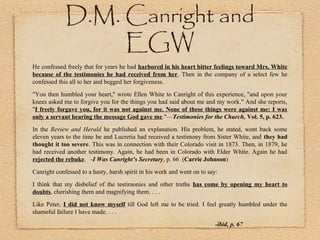 D.M. Canright and EGW
He confessed freely that for years he had harbored in his heart bitter feelings toward Mrs.
White because of the testimonies he had received from her. Then in the company of a select
few he confessed this all to her and begged her forgiveness.
"You then humbled your heart," wrote Ellen White to Canright of this experience, "and upon your
knees asked me to forgive you for the things you had said about me and my work." And she reports,
"I freely forgave you, for it was not against me. None of these things were against me: I was
only a servant bearing the message God gave me."—Testimonies for the Church, Vol. 5, p. 623.
In the Review and Herald he published an explanation. His problem, he stated, went back some
eleven years to the time he and Lucretia had received a testimony from Sister White, and they had
thought it too severe. This was in connection with their Colorado visit in 1873. Then, in 1879, he
had received another testimony. Again, he had been in Colorado with Elder White. Again he had
rejected the rebuke. -I Was Canright’s Secretary, p. 66 (Carrie Johnson)
Canright confessed to a hasty, harsh spirit in his work and went on to say:
I think that my disbelief of the testimonies and other truths has come by opening my heart to
doubts, cherishing them and magnifying them. . . .
Like Peter, I did not know myself till God left me to be tried. I feel greatly humbled under the
shameful failure I have made. . . .
-ibid, p. 67
 