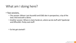 www.winsmarts.com
contact@winsmarts.com
What am I doing here?
• Two sessions,
• This session: Where I put AzureAD and O365 dev in perspective, a lay of the
land. And end with a demo.
• Another session: Where is more hands on, where we do stuff with TypeScript
and Office365. Pretty cool stuff!
• So lets get started!!
 