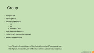 www.winsmarts.com
contact@winsmarts.com
Group
http://graph.microsoft.io/en-us/docs/api-reference/beta/resources/group
• List groups
• CRUD group
• Owner or Member
• List
• Add
• Remove (v1 only)
• Add/Remove Favorite
• Subscribe/Unsubscribe by mail
• Reset unseen count
http://graph.microsoft.io/en-us/docs/api-reference/v1.0/resources/group
 
