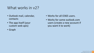 www.winsmarts.com
contact@winsmarts.com
What works in v2?
• Outlook mail, calendar,
contacts
• The app itself (your
custom web apis)
• Graph
• Works for all O365 users.
• Works for some outlook.com
users (create a new account if
you want it to work)
 