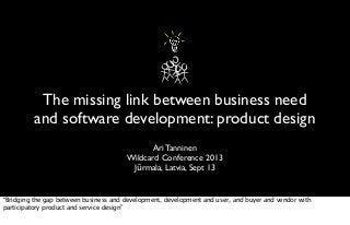 The missing link between business need
and software development: product design
Ari Tanninen
Wildcard Conference 2013
Jūrmala, Latvia, Sept 13
“Bridging the gap between business and development, development and user, and buyer and vendor with
participatory product and service design”
 