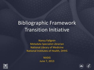 Bibliographic Framework
Transition Initiative
Nancy Fallgren
Metadata Specialist Librarian
National Library of Medicine
National Institutes of Health, DHHS
NASIG
June 7, 2013
 