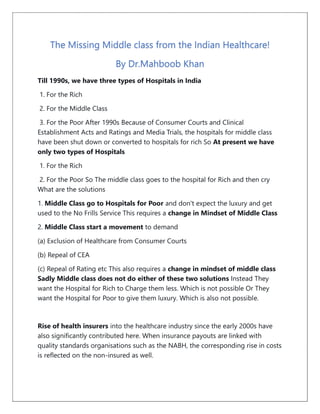 The Missing Middle class from the Indian Healthcare!
By Dr.Mahboob Khan
Till 1990s, we have three types of Hospitals in India
1. For the Rich
2. For the Middle Class
3. For the Poor After 1990s Because of Consumer Courts and Clinical
Establishment Acts and Ratings and Media Trials, the hospitals for middle class
have been shut down or converted to hospitals for rich So At present we have
only two types of Hospitals
1. For the Rich
2. For the Poor So The middle class goes to the hospital for Rich and then cry
What are the solutions
1. Middle Class go to Hospitals for Poor and don't expect the luxury and get
used to the No Frills Service This requires a change in Mindset of Middle Class
2. Middle Class start a movement to demand
(a) Exclusion of Healthcare from Consumer Courts
(b) Repeal of CEA
(c) Repeal of Rating etc This also requires a change in mindset of middle class
Sadly Middle class does not do either of these two solutions Instead They
want the Hospital for Rich to Charge them less. Which is not possible Or They
want the Hospital for Poor to give them luxury. Which is also not possible.
Rise of health insurers into the healthcare industry since the early 2000s have
also significantly contributed here. When insurance payouts are linked with
quality standards organisations such as the NABH, the corresponding rise in costs
is reflected on the non-insured as well.
 