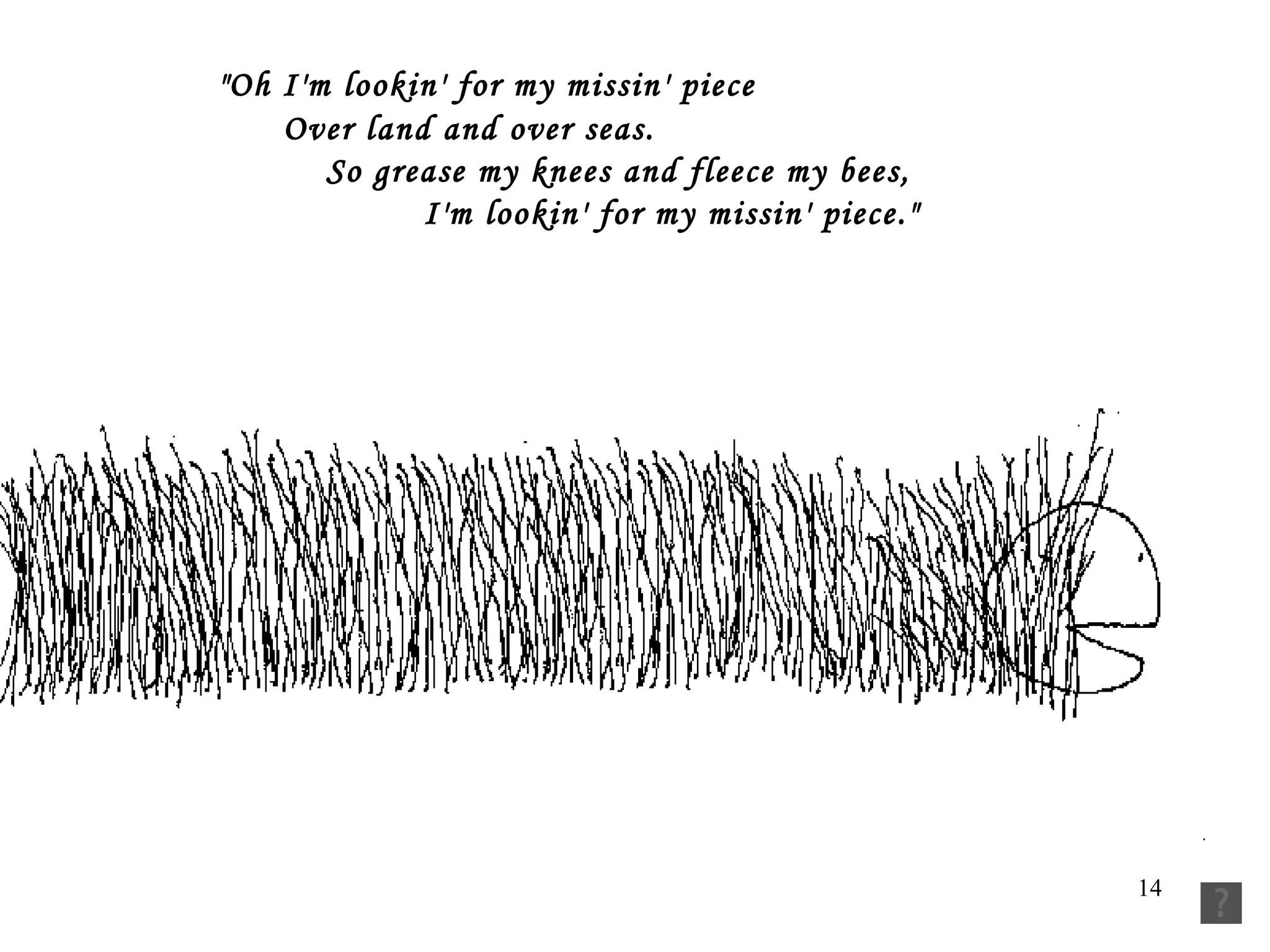   "Oh I'm lookin' for my missin' piece          Over land and over seas.           So grease my knees and fleece my bees,           I'm lookin' for my missin' piece." 