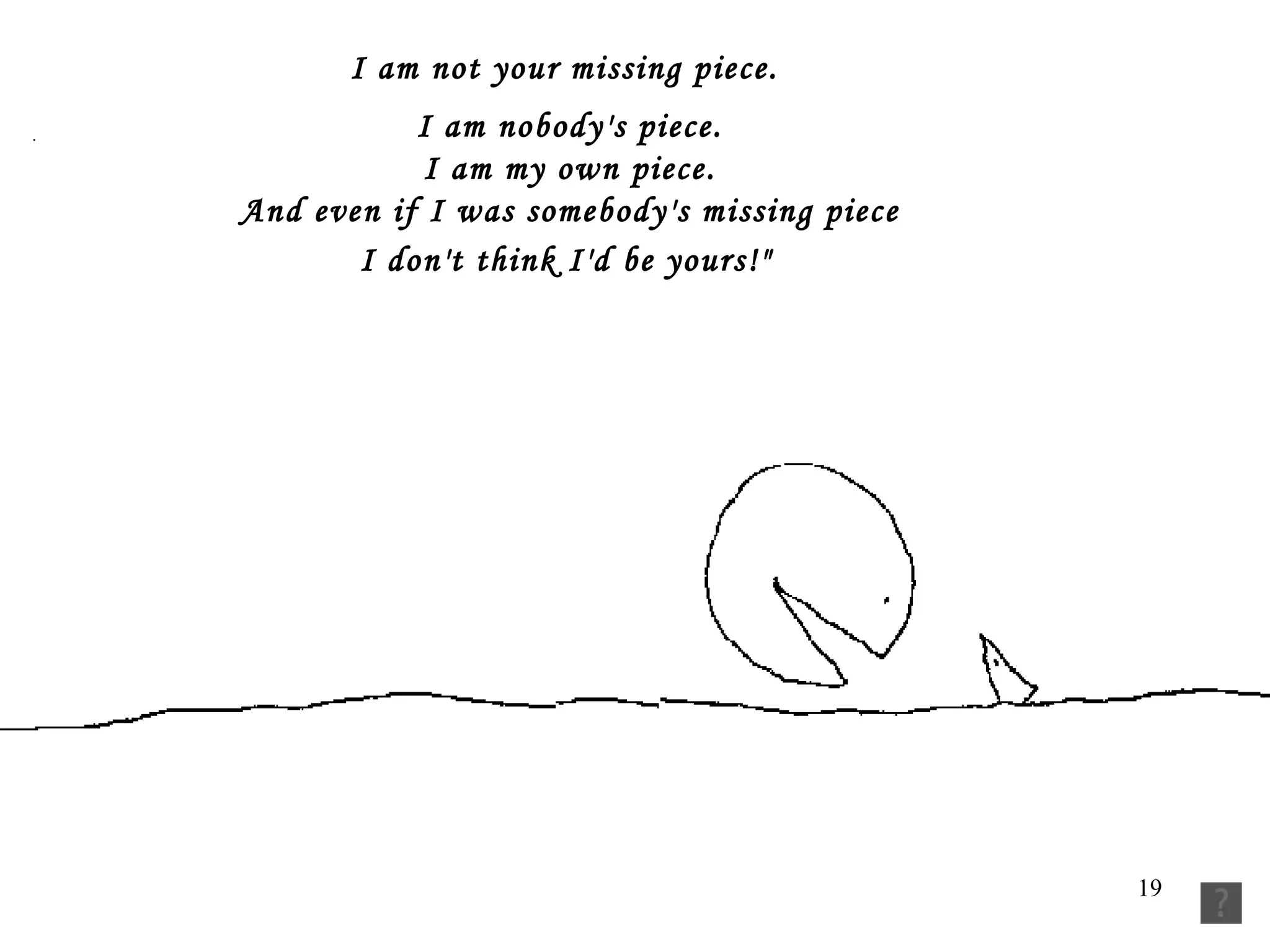 I am not your missing piece.     I am nobody's piece.     I am my own piece.     And even if I was somebody's missing piece     I don't think I'd be yours!"      