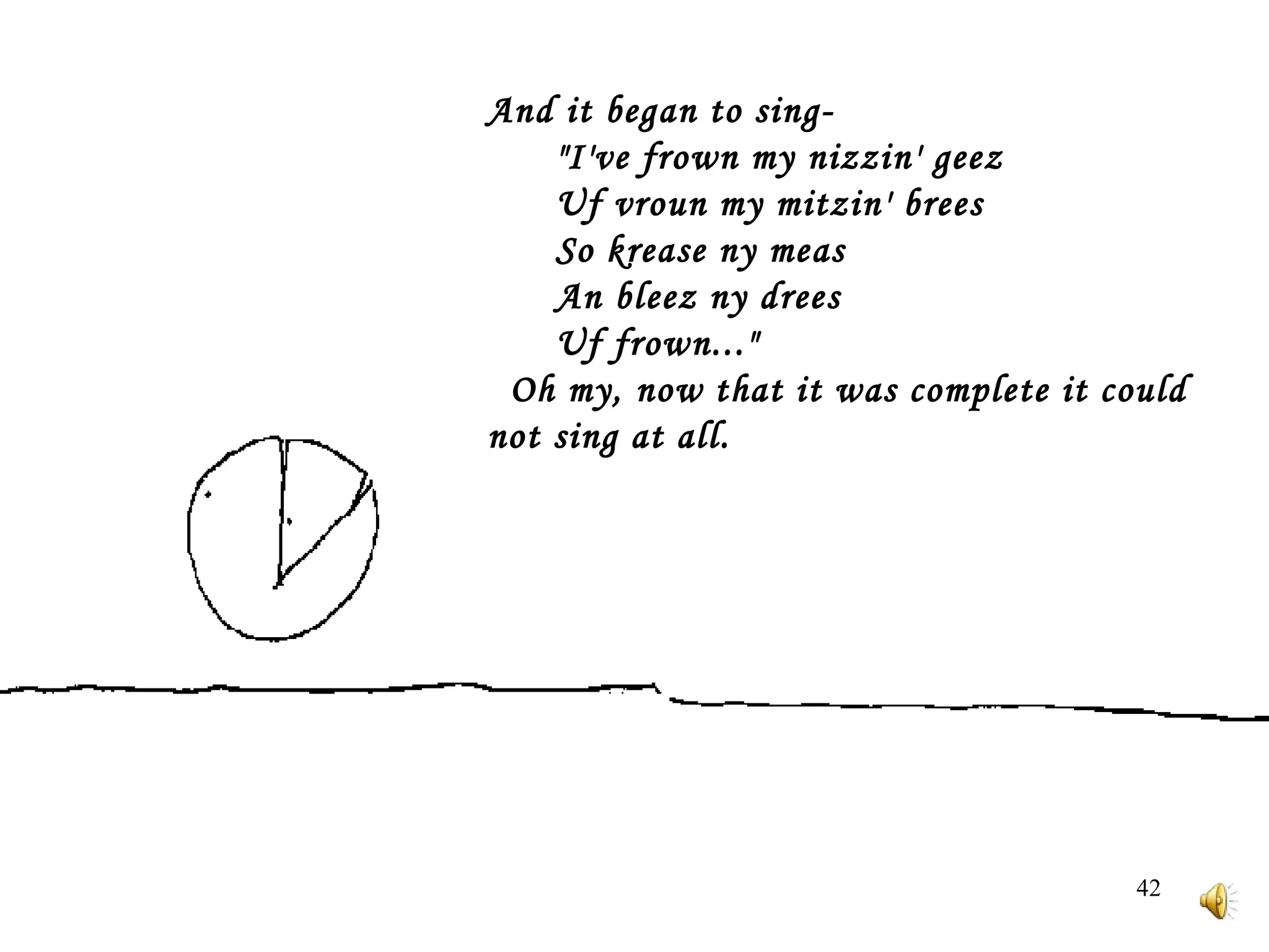 And it began to sing-         "I've frown my nizzin' geez         Uf vroun my mitzin' brees         So krease ny meas         An bleez ny drees         Uf frown..."     Oh my, now that it was complete it could not sing at all. 