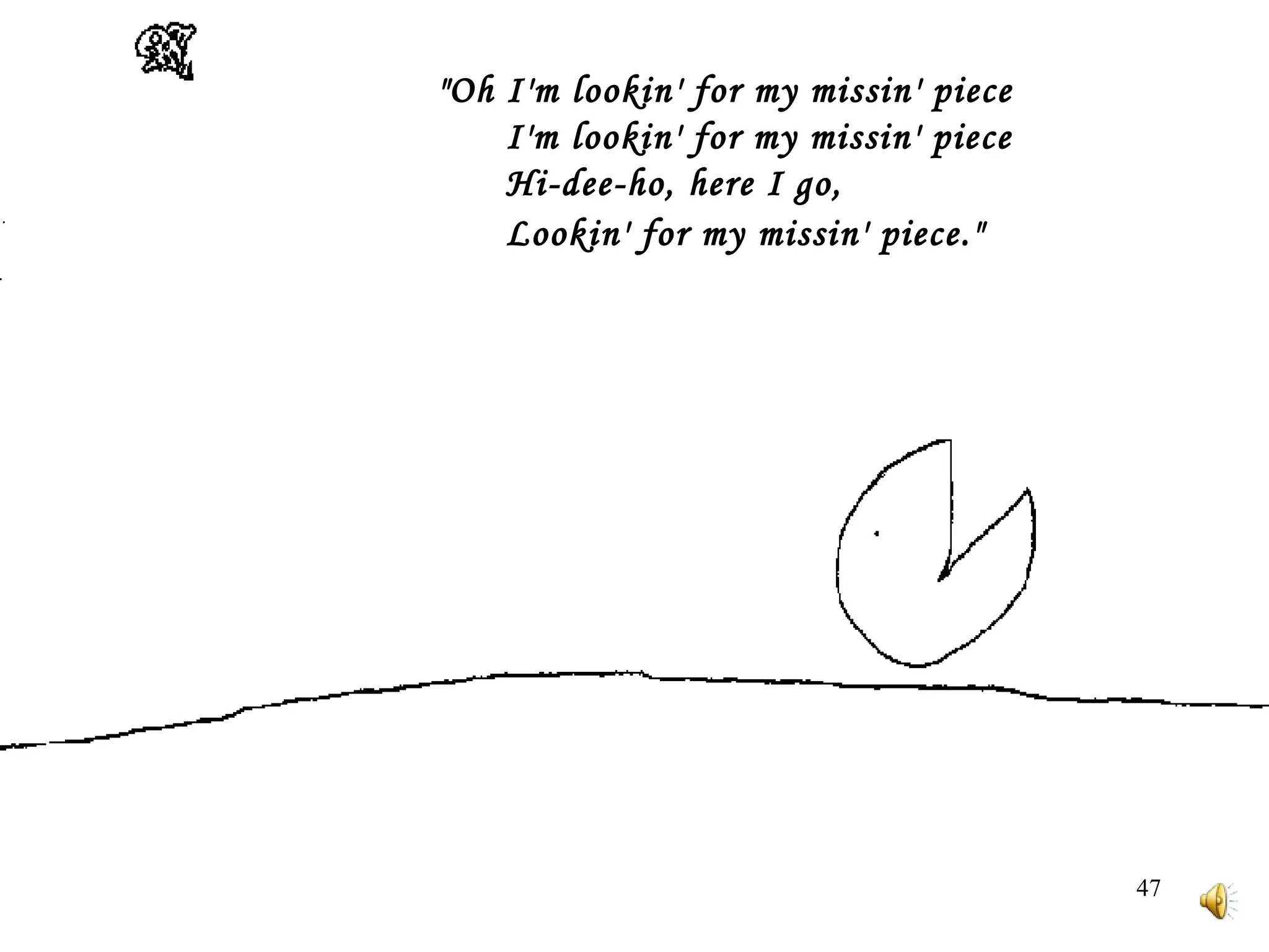 "Oh I'm lookin' for my missin' piece         I'm lookin' for my missin' piece         Hi-dee-ho, here I go,         Lookin' for my missin' piece."    