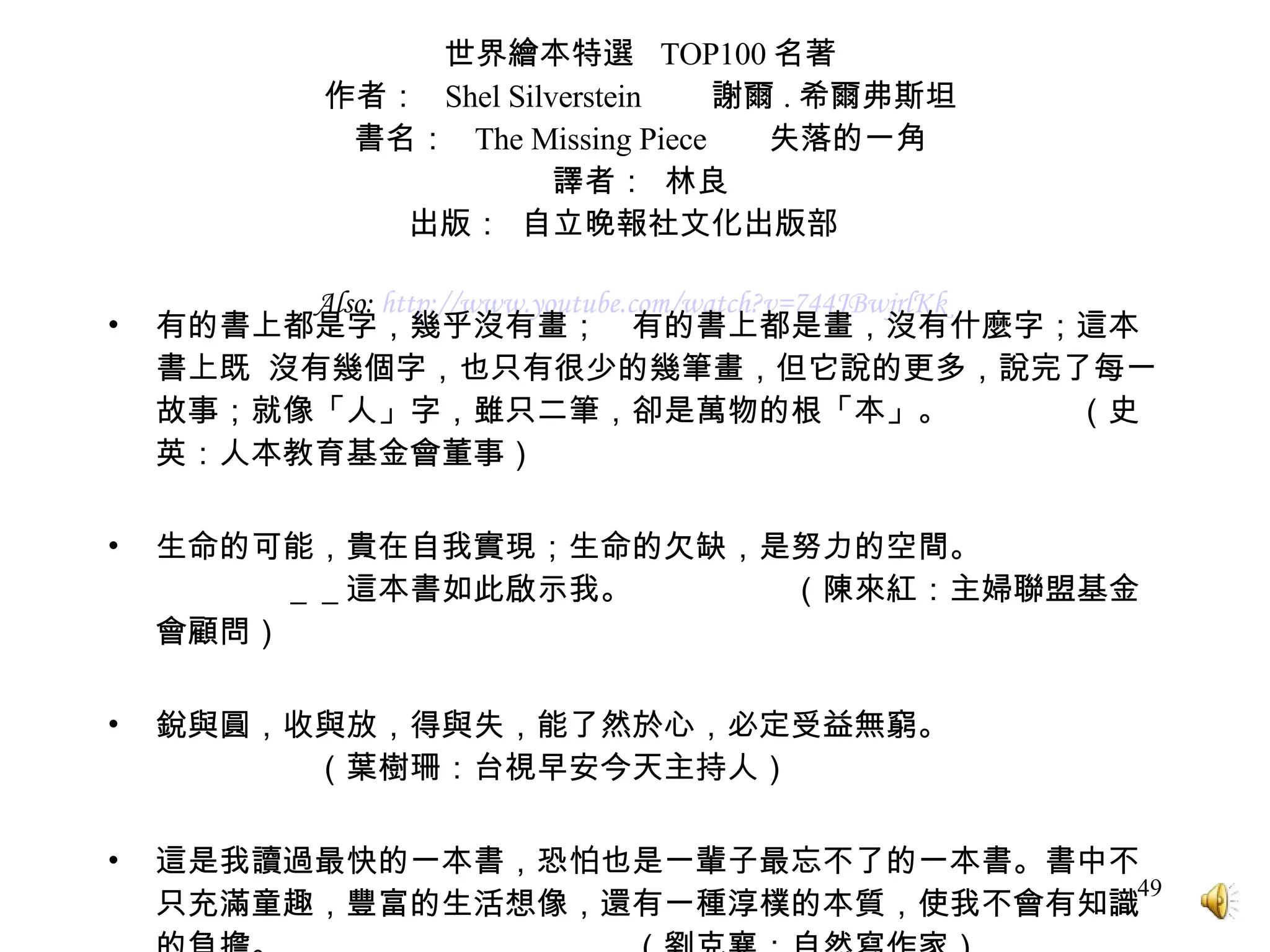 世界繪本特選  TOP100 名著 作者：  Shel Silverstein  謝爾 . 希爾弗斯坦 書名：  The Missing Piece  失落的一角 譯者：  林良 出版：  自立晚報社文化出版部  Also:  http:// www.youtube.com/watch?v =744JBwjrlKk   有的書上都是字，幾乎沒有畫；　有的書上都是畫，沒有什麼字；這本書上既  沒有幾個字，也只有很少的幾筆畫，但它說的更多，說完了每一故事；就像「人」字，雖只二筆，卻是萬物的根「本」。　　　　（史英：人本教育基金會董事） 生命的可能，貴在自我實現；生命的欠缺，是努力的空間。  　＿＿這本書如此啟示我。　　　　　（陳來紅：主婦聯盟基金會顧問） 銳與圓，收與放，得與失，能了然於心，必定受益無窮。　　　　　　　　　　　（葉樹珊：台視早安今天主持人） 這是我讀過最快的一本書，恐怕也是一輩子最忘不了的一本書。書中不只充滿童趣，豐富的生活想像，還有一種淳樸的本質，使我不會有知識的負擔。　　　　　　　　　　　（劉克襄：自然寫作家） 