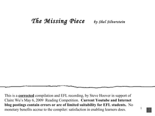 The Missing Piece   by Shel Silverstein This is a  corrected  compilation and EFL recording, by Steve Hoover in support of Claire Wu’s May 6, 2009  Reading Competition.  Current Youtube and Internet blog postings contain errors or are of limited suitability for EFL students.  No monetary benefits accrue to the compiler: satisfaction in enabling learners does. 