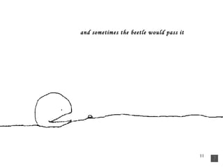 and sometimes the beetle would pass it   