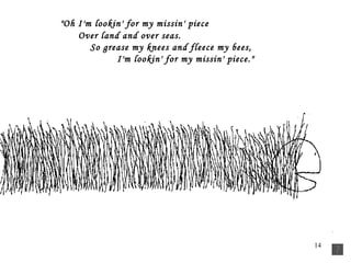   "Oh I'm lookin' for my missin' piece          Over land and over seas.           So grease my knees and fleece my bees,           I'm lookin' for my missin' piece." 