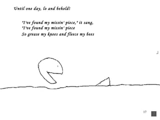 Until one day, lo and behold!          "I've found my missin' piece," it sang,         "I've found my missin' piece         So grease my knees and fleece my bees    