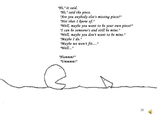 " Hi," it said.     "Hi," said the piece.     "Are you anybody else's missing piece?"     "Not that I know of."     "Well, maybe you want to be your own piece?"     "I can be someone's and still be mine."     "Well, maybe you don't want to be mine."     "Maybe I do."     "Maybe we won't fit...."     "Well..."    "Hummm?"     "Ummmm!"    
