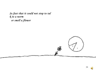 So fast that it could not stop to talk to a worm     or smell a flower    