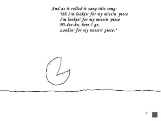 And as it rolled it sang this song-         "Oh I'm lookin' for my missin' piece         I'm lookin' for my missin' piece         Hi-dee-ho, here I go,         Lookin' for my missin' piece."  