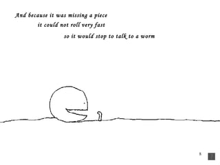 And because it was missing a piece   it could not roll very fast so it would stop to talk to a worm   