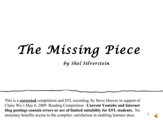 1
The Missing Piece
by Shel Silverstein
This is a corrected compilation and EFL recording, by Steve Hoover in support of
Claire Wu’s May 6, 2009 Reading Competition. Current Youtube and Internet
blog postings contain errors or are of limited suitability for EFL students. No
monetary benefits accrue to the compiler: satisfaction in enabling learners does.
 