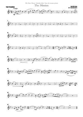 
Ennio Morricone
Arr. Frank Bernaerts
Adagio
The MissionTenor Saxophone
The Main Theme "Gabriles Oboe" from the motion picture

mf
 
     

   


    


      
7
                
16
  

 
             
24
  
      
        


 

32
      
f

      


   

  

   
39
   

  

       

        
    
45
  


mf
                 
52
     

   

            
57
    
  

      


    

 