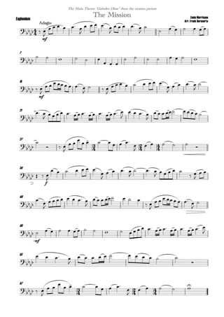 
Ennio Morricone
Arr. Frank Bernaerts
Adagio
The MissionEuphonium
The Main Theme "Gabriles Oboe" from the motion picture

 
mf


     

   


    


      
7



     
  
       
15


 
mf


       

  

        


   


21



 
               

   

        
27
  



  

 

      


    

34

  
f


      


   

  

    
 

 
40





       

      
 

       


46



mf
                         

53



   

           

57
  

  

 

      


    
 
