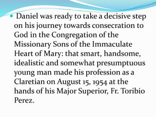  Daniel was ready to take a decisive step
on his journey towards consecration to
God in the Congregation of the
Missionary Sons of the Immaculate
Heart of Mary: that smart, handsome,
idealistic and somewhat presumptuous
young man made his profession as a
Claretian on August 15, 1954 at the
hands of his Major Superior, Fr. Toribio
Perez.
 