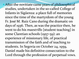  After the novitiate came years of philosophical
studies, undertaken in the so-called College of
Infants in Sigüenza: a place full of memories
since the time of the martyrdom of the young
Fr. José M. Ruiz Cano during the dramatic on
days of 1936. Then, as was the practice then, he
went to do his maestrillo [student teaching] in
some Claretian schools (1957-59): an
experience of missionary life, of practical
transmission of the faith and of teaching to
students. In Segovia on October 24, 1959,
Daniel made his definitive consecration to the
Lord through the profession of perpetual vows.
 