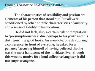 From his co-novice Fr. Anastasio Canto:
The characteristics of sensibility and passion are
elements of his person that stood out. But all were
conditioned by other notable characteristics of austerity
and a sense of fidelity to his vocation.
He did not lack, also, a certain risk or temptation
to “presumptuousness”, due perhaps to his youth and his
distinguishing good looks. An anecdote: one day during
a conference, in front of everyone, he asked for a
penance “accusing himself of having believed that he
was the most handsome of the novitiate. Even though
this was the motive for a loud collective laughter, it did
not surprise anyone…
 