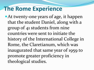 The Rome Experience
At twenty-one years of age, it happen
that the student Daniel, along with a
group of 41 students from nine
countries were sent to initiate the
history of the International College in
Rome, the Claretianum, which was
inaugurated that same year of 1959 to
promote greater proficiency in
theological studies.
 