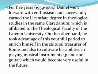  For five years (1959-1964) Daniel went
forward with enthusiasm and successfully
earned the Licentiate degree in theological
studies in the same Claretianum, which is
affiliated to the Theological Faculty of the
Lateran University. On the other hand, he
took advantage of this youthful period to
enrich himself in the cultural treasures of
Rome and also to cultivate his abilities in
playing musical instruments (piano and
guitar) which would become very useful in
the future.
 