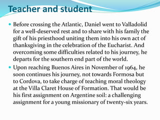 Teacher and student
 Before crossing the Atlantic, Daniel went to Valladolid
for a well-deserved rest and to share with his family the
gift of his priesthood uniting them into his own act of
thanksgiving in the celebration of the Eucharist. And
overcoming some difficulties related to his journey, he
departs for the southern end part of the world.
 Upon reaching Buenos Aires in November of 1964, he
soon continues his journey, not towards Formosa but
to Cordova, to take charge of teaching moral theology
at the Villa Claret House of Formation. That would be
his first assignment on Argentine soil: a challenging
assignment for a young missionary of twenty-six years.
 
