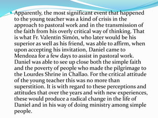  Apparently, the most significant event that happened
to the young teacher was a kind of crisis in the
approach to pastoral work and in the transmission of
the faith from his overly critical way of thinking. That
is what Fr. Valentín Simón, who later would be his
superior as well as his friend, was able to affirm, when
upon accepting his invitation, Daniel came to
Mendoza for a few days to assist in pastoral work.
Daniel was able to see up close both the simple faith
and the poverty of people who made the pilgrimage to
the Lourdes Shrine in Challao. For the critical attitude
of the young teacher this was no more than
superstition. It is with regard to these perceptions and
attitudes that over the years and with new experiences,
these would produce a radical change in the life of
Daniel and in his way of doing ministry among simple
people.
 