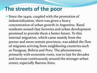 The streets of the poor
 Since the 1940s, coupled with the promotion of
industrialization, there was given a heavy
concentration of urban growth in Argentina. Rural
residents sensed that factories and urban development
promised to provide them a better future. To this
internal migration, which came mainly from the
poorer and more remote provinces, was added the flow
of migrants arriving from neighboring countries such
as Paraguay, Bolivia and Peru. The phenomenon,
primarily with economic roots, was to last for decades
and increase continuously around the stronger urban
center, especially Buenos Aires.
 