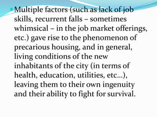 Multiple factors (such as lack of job
skills, recurrent falls – sometimes
whimsical – in the job market offerings,
etc.) gave rise to the phenomenon of
precarious housing, and in general,
living conditions of the new
inhabitants of the city (in terms of
health, education, utilities, etc…),
leaving them to their own ingenuity
and their ability to fight for survival.
 