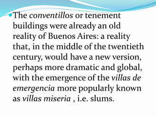The conventillos or tenement
buildings were already an old
reality of Buenos Aires: a reality
that, in the middle of the twentieth
century, would have a new version,
perhaps more dramatic and global,
with the emergence of the villas de
emergencia more popularly known
as villas miseria , i.e. slums.
 