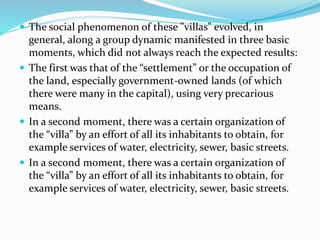  The social phenomenon of these "villas" evolved, in
general, along a group dynamic manifested in three basic
moments, which did not always reach the expected results:
 The first was that of the “settlement” or the occupation of
the land, especially government-owned lands (of which
there were many in the capital), using very precarious
means.
 In a second moment, there was a certain organization of
the “villa” by an effort of all its inhabitants to obtain, for
example services of water, electricity, sewer, basic streets.
 In a second moment, there was a certain organization of
the “villa” by an effort of all its inhabitants to obtain, for
example services of water, electricity, sewer, basic streets.
 