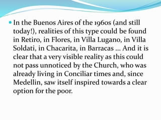  In the Buenos Aires of the 1960s (and still
today!), realities of this type could be found
in Retiro, in Flores, in Villa Lugano, in Villa
Soldati, in Chacarita, in Barracas ... And it is
clear that a very visible reality as this could
not pass unnoticed by the Church, who was
already living in Conciliar times and, since
Medellin, saw itself inspired towards a clear
option for the poor.
 