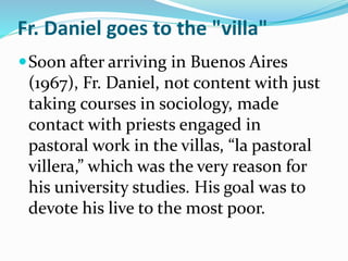 Soon after arriving in Buenos Aires
(1967), Fr. Daniel, not content with just
taking courses in sociology, made
contact with priests engaged in
pastoral work in the villas, “la pastoral
villera,” which was the very reason for
his university studies. His goal was to
devote his live to the most poor.
Fr. Daniel goes to the "villa"
 