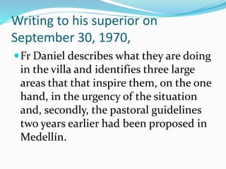 Writing to his superior on
September 30, 1970,
Fr Daniel describes what they are doing
in the villa and identifies three large
areas that that inspire them, on the one
hand, in the urgency of the situation
and, secondly, the pastoral guidelines
two years earlier had been proposed in
Medellín.
 
