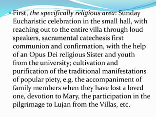  First, the specifically religious area: Sunday
Eucharistic celebration in the small hall, with
reaching out to the entire villa through loud
speakers, sacramental catechesis first
communion and confirmation, with the help
of an Opus Dei religious Sister and youth
from the university; cultivation and
purification of the traditional manifestations
of popular piety, e.g. the accompaniment of
family members when they have lost a loved
one, devotion to Mary, the participation in the
pilgrimage to Lujan from the Villas, etc.
 