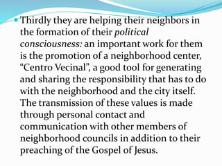  Thirdly they are helping their neighbors in
the formation of their political
consciousness: an important work for them
is the promotion of a neighborhood center,
“Centro Vecinal”, a good tool for generating
and sharing the responsibility that has to do
with the neighborhood and the city itself.
The transmission of these values is made
through personal contact and
communication with other members of
neighborhood councils in addition to their
preaching of the Gospel of Jesus.
 