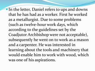  In the letter, Daniel refers to ups and downs
that he has had as a worker. First he worked
as a metallurgist. Due to some problems
(such as twelve-hour work days, which
according to the guidelines set by the
Coadjutor Archbishop were not acceptable),
subsequently he went on to work as a mason
and a carpenter. He was interested in
learning about the tools and machinery that
would enable him to work with wood, which
was one of his aspirations.
 