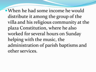 When he had some income he would
distribute it among the group of the
villa and his religious community at the
plaza Constitution, where he also
worked for several hours on Sunday
helping with the music, the
administration of parish baptisms and
other services.
 