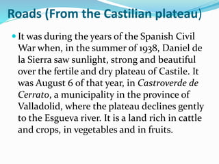 Roads (From the Castilian plateau)
 It was during the years of the Spanish Civil
War when, in the summer of 1938, Daniel de
la Sierra saw sunlight, strong and beautiful
over the fertile and dry plateau of Castile. It
was August 6 of that year, in Castroverde de
Cerrato, a municipality in the province of
Valladolid, where the plateau declines gently
to the Esgueva river. It is a land rich in cattle
and crops, in vegetables and in fruits.
 