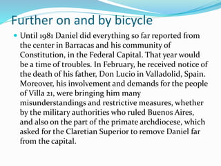 Further on and by bicycle
 Until 1981 Daniel did everything so far reported from
the center in Barracas and his community of
Constitution, in the Federal Capital. That year would
be a time of troubles. In February, he received notice of
the death of his father, Don Lucio in Valladolid, Spain.
Moreover, his involvement and demands for the people
of Villa 21, were bringing him many
misunderstandings and restrictive measures, whether
by the military authorities who ruled Buenos Aires,
and also on the part of the primate archdiocese, which
asked for the Claretian Superior to remove Daniel far
from the capital.
 