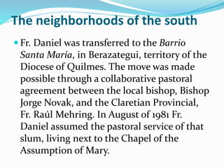 The neighborhoods of the south
 Fr. Daniel was transferred to the Barrio
Santa María, in Berazategui, territory of the
Diocese of Quilmes. The move was made
possible through a collaborative pastoral
agreement between the local bishop, Bishop
Jorge Novak, and the Claretian Provincial,
Fr. Raúl Mehring. In August of 1981 Fr.
Daniel assumed the pastoral service of that
slum, living next to the Chapel of the
Assumption of Mary.
 