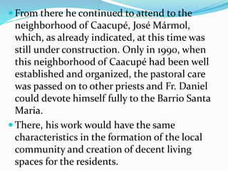  From there he continued to attend to the
neighborhood of Caacupé, José Mármol,
which, as already indicated, at this time was
still under construction. Only in 1990, when
this neighborhood of Caacupé had been well
established and organized, the pastoral care
was passed on to other priests and Fr. Daniel
could devote himself fully to the Barrio Santa
Maria.
 There, his work would have the same
characteristics in the formation of the local
community and creation of decent living
spaces for the residents.
 