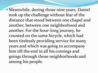  Meanwhile, during those nine years, Daniel
took up the challenge without fear of the
distance that stood between one chapel and
another, between one neighborhood and
another. For the hour-long journey, he
counted on the same bicycle, which had
been tirelessly providing service for many
years and which was going to accompany
him till the end in all his comings and
goings through those neighborhoods and
among his people.
 