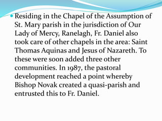  Residing in the Chapel of the Assumption of
St. Mary parish in the jurisdiction of Our
Lady of Mercy, Ranelagh, Fr. Daniel also
took care of other chapels in the area: Saint
Thomas Aquinas and Jesus of Nazareth. To
these were soon added three other
communities. In 1987, the pastoral
development reached a point whereby
Bishop Novak created a quasi-parish and
entrusted this to Fr. Daniel.
 