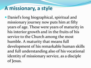 A missionary, a style
 Daniel’s long biographical, spiritual and
missionary journey now puts him at fifty
years of age. These were years of maturity in
his interior growth and in the fruits of his
service to the Church among the most
humble. A maturity that means full
development of his remarkable human skills
and full understanding also of his vocational
identity of missionary service, as a disciple
of Jesus.
 
