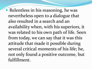  Relentless in his reasoning, he was
nevertheless open to a dialogue that
also resulted in a search and an
availability when, with his superiors, it
was related to his own path of life. Seen
from today, we can say that it was this
attitude that made it possible during
several critical moments of his life; he,
not only found a positive outcome, but
fulfillment.
 