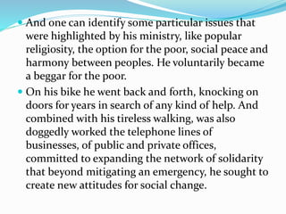  And one can identify some particular issues that
were highlighted by his ministry, like popular
religiosity, the option for the poor, social peace and
harmony between peoples. He voluntarily became
a beggar for the poor.
 On his bike he went back and forth, knocking on
doors for years in search of any kind of help. And
combined with his tireless walking, was also
doggedly worked the telephone lines of
businesses, of public and private offices,
committed to expanding the network of solidarity
that beyond mitigating an emergency, he sought to
create new attitudes for social change.
 